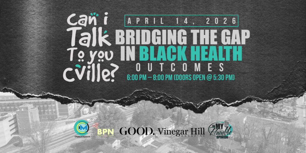 A grayscale and teal image that has stylized text that reads: "Can I Talk To you Cville?," April 14, 2026 and "Bridging the gap in Black health outcomes" with the time "6:00 PM to 8:00 PM (Doors open @ 5:30 PM)." Logos for Charlottesville Inclusive Media, BPM, Good., Vinegar Hill Magazine and In My Humble Opinion are on the bottom.