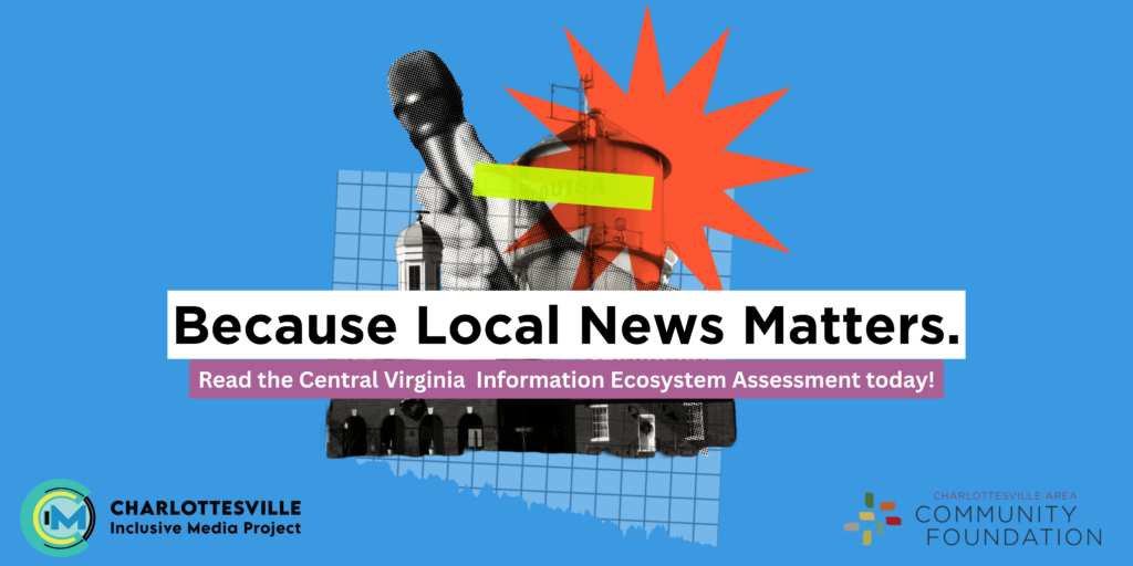 Graphic with BECAUSE LOCAL NEWS MATTERS in the center, with smaller text underneath: READ THE CENTRAL VIRGINIA INFORMATION ECOSYSTEM ASSESSMENT TODAY. Behind this text is art with a stylized photo of a microphone and a water tower. In the lower left hand corner is the Charlottesville Inclusive Media logo and in the bottom right hand corner, the Charlottesville Area Community Foundation logo.
